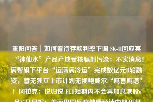 重阳问答︱如何看待存款利率下调 SK II回应其“神仙水”产品产地受核辐射污染：不实消息！满帮旗下平台“运满满冷运”完成数亿元B轮融资，暂无独立上市计划无视鲍威尔“鹰言鹰语”！冈拉克：说归说 FED短期内不会再加息港股6月15日早报：美丽田园医疗健康预计中期利润增400% 药师帮开始招股昆仑万维：控股子公司拟发行股份收购Singularity AI全部股权生猪低价运行抑制其它肉类消费需求，白羽肉鸡养殖今年或将维持“微利”连亏两年 锦江电子闯关科创板75个+4项！首都机场临空经济区“两区”建设两项 重阳投资 银行 存款利率 行业新闻 第1张