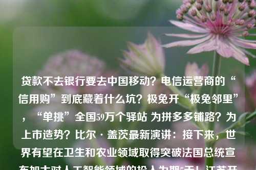 贷款不去银行要去中国移动？电信运营商的“信用购”到底藏着什么坑？极兔开“极兔邻里”，“单挑”全国59万个驿站 为拼多多铺路？为上市造势？比尔·盖茨最新演讲：接下来，世界有望在卫生和农业领域取得突破法国总统宣布加大对人工智能领域的投入为期5天！江苏开通高考志愿模拟填报系统Oakley x Saturdays NYC 合作系列发布推进“三大三强” 区住建委深入重点工程工地检查，防范化解安全风险30岁以后，才发现这些面膜真香！【精彩哈洽】森林之美扑面而来 哈洽会龙江森工展台带你一秒回归大森林史上最伟大 运营商 消费金融 中国移动 行业新闻 第1张