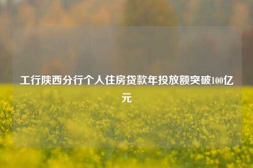 工行陕西分行个人住房贷款年投放额突破100亿元 购房 行业新闻 第1张