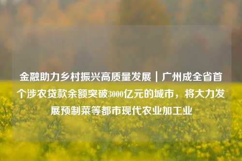 金融助力乡村振兴高质量发展｜广州成全省首个涉农贷款余额突破3000亿元的城市，将大力发展预制菜等都市现代农业加工业 涉农贷款 贷款余额 金融 行业新闻 第1张