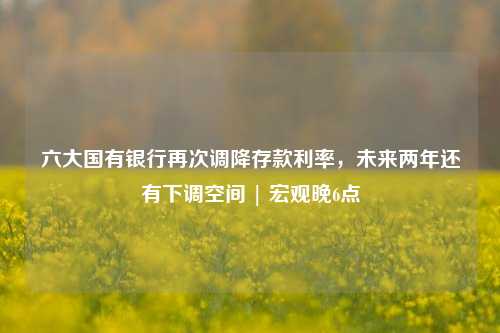 六大国有银行再次调降存款利率，未来两年还有下调空间 | 宏观晚6点 国有银行 银行 存款利率 行业新闻 第1张