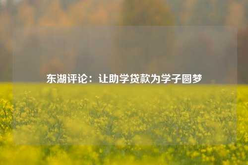 东湖评论：让助学贷款为学子圆梦 助学贷款还款方式 国家助学贷款 行业新闻 第1张