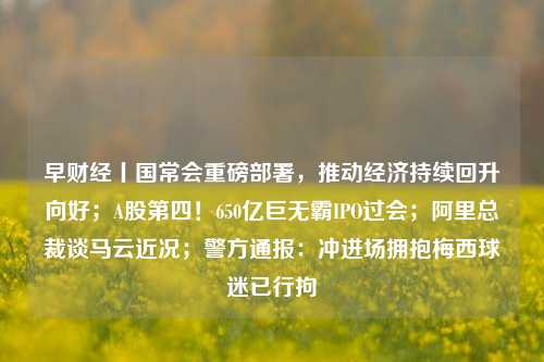 早财经丨国常会重磅部署，推动经济持续回升向好；A股第四！650亿巨无霸IPO过会；阿里总裁谈马云近况；警方通报：冲进场拥抱梅西球迷已行拘 投资 财经媒体 经济 行业新闻 第1张