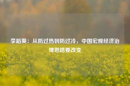 李蹈葵：从防过热到防过冷，中国宏观经济治理思路要改变 经济学 经济 行业新闻 第1张