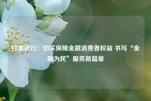 甘肃银行：切实保障金融消费者权益 书写“金融为民”服务新篇章 甘肃银行 银行 金融 行业新闻 第1张