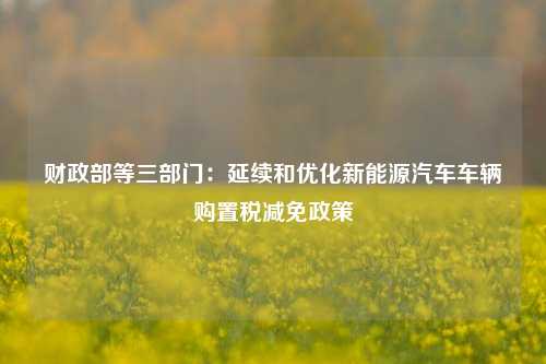 财政部等三部门：延续和优化新能源汽车车辆购置税减免政策 车辆购置税 新能源汽车 汽车 行业新闻 第1张