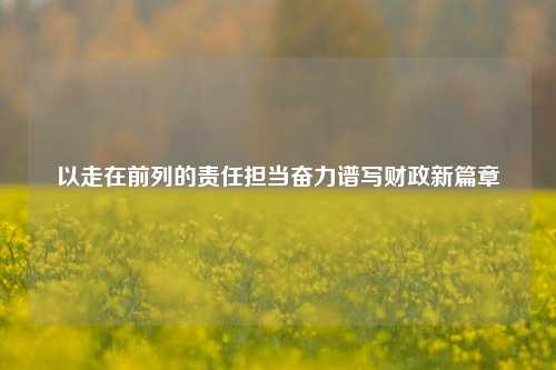 以走在前列的责任担当奋力谱写财政新篇章 经济 时政 行业新闻 第1张