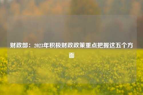 财政部：2023年积极财政政策重点把握这五个方面 宏观经济 国内宏观 积极财政政策 行业新闻 第1张