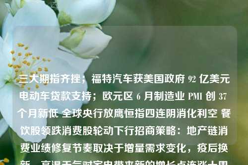 三大期指齐挫；福特汽车获美国政府 92 亿美元电动车贷款支持；欧元区 6 月制造业 PMI 创 37 个月新低 全球央行放鹰恒指四连阴消化利空 餐饮股领跌消费股轮动下行招商策略：地产链消费业绩修复节奏取决于增量需求变化，疫后换新、高温天气对家电带来新的增长点连涨十周之后 日本股市终于要熄火了？中国中免H股盘中再创上市以来新低 机构称已具性价比后续或超预期三年估值百亿，被时代选中的科伦博泰白酒年轻化，如何不再是伪命题？日韩地产观察：韩国全租房危机，日本房价复苏金沙不能变成下一个西凤美财长耶伦：美国 期指 行业新闻 第1张