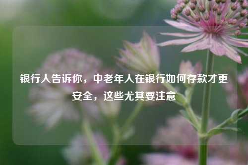 银行人告诉你，中老年人在银行如何存款才更安全，这些尤其要注意 理财 银行存款 银行 行业新闻 第1张