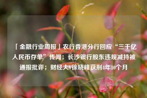 「金融行业周报」农行香港分行回应“三千亿人民币存单”传闻；长沙银行股东违规减持被通报批评；财经大V徐晓峰获刑4年10个月 公司增资 长沙银行 银行 行业新闻 第1张