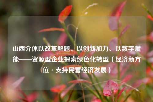 山西介休以改革解题、以创新加力、以数字赋能——资源型企业探索绿色化转型（经济新方位·支持民营经济发展） 经济转型 山西经济 介休 行业新闻 第1张