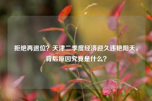 拒绝再退位？天津二季度经济迎久违艳阳天，背后原因究竟是什么？ 经济学 天津历史 经济 行业新闻 第1张