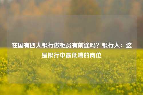 在国有四大银行做柜员有前途吗？银行人：这是银行中最低端的岗位 客户经理 银行柜员 银行 行业新闻 第1张