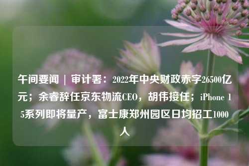 午间要闻 | 审计署：2022年中央财政赤字26500亿元；余睿辞任京东物流CEO，胡伟接任；iPhone 15系列即将量产，富士康郑州园区日均招工1000人 电子商务 行业新闻 第1张