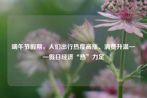 端午节假期，人们出行热度高涨、消费升温——假日经济“热”力足 端午节活动 经济 行业新闻 第1张