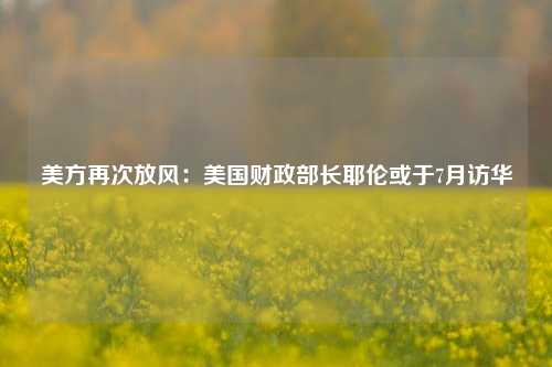 美方再次放风：美国财政部长耶伦或于7月访华 美国财政部长 行业新闻 第1张