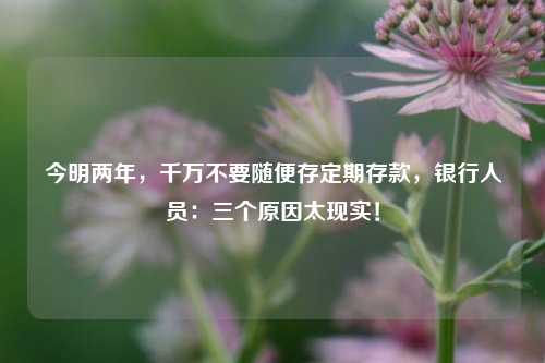 今明两年，千万不要随便存定期存款，银行人员：三个原因太现实！ 投资 银行 定期存款 行业新闻 第1张