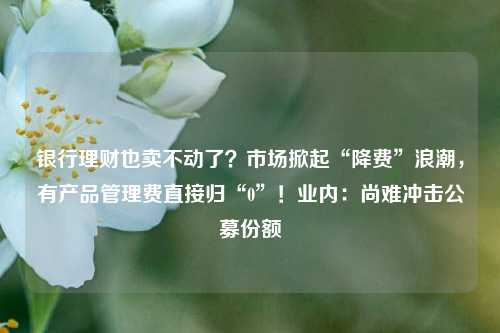 银行理财也卖不动了？市场掀起“降费”浪潮，有产品管理费直接归“0”！业内：尚难冲击公募份额 理财 银行理财 银行 行业新闻 第1张