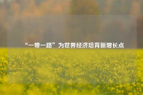 “一带一路”为世界经济培育新增长点 世界经济 经济 一带一路 行业新闻 第1张