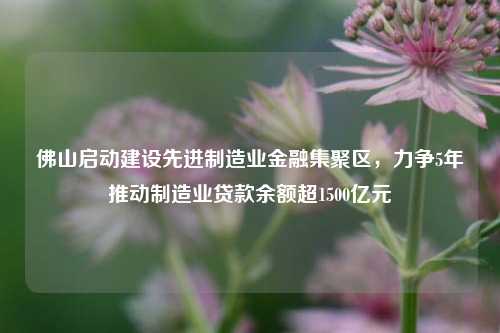 佛山启动建设先进制造业金融集聚区，力争5年推动制造业贷款余额超1500亿元 先进制造业 贷款余额 金融 行业新闻 第1张