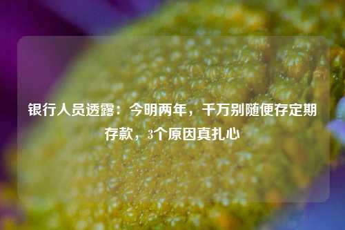 银行人员透露：今明两年，千万别随便存定期存款，3个原因真扎心 利率 定期存款 银行 行业新闻 第1张