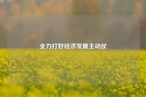 全力打好经济发展主动仗 宏观经济 经济建设 经济 行业新闻 第1张