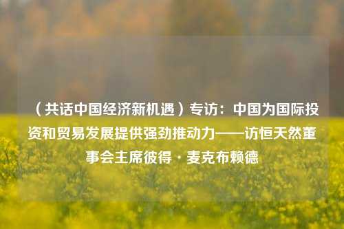 （共话中国经济新机遇）专访：中国为国际投资和贸易发展提供强劲推动力——访恒天然董事会主席彼得·麦克布赖德 恒天然 宏观经济 经济 行业新闻 第1张