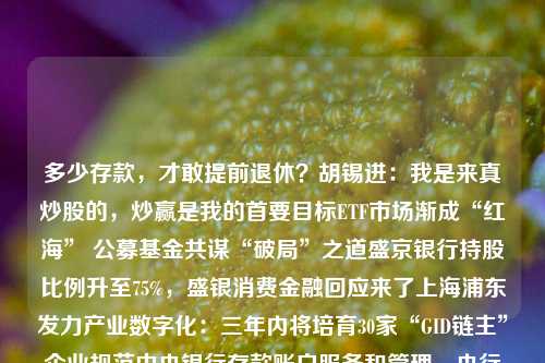 多少存款，才敢提前退休？胡锡进：我是来真炒股的，炒赢是我的首要目标ETF市场渐成“红海” 公募基金共谋“破局”之道盛京银行持股比例升至75%，盛银消费金融回应来了上海浦东发力产业数字化：三年内将培育30家“GID链主”企业规范中央银行存款账户服务和管理，央行发文了！公募基金降费方案落地，多家头部公募火速宣告降费，影响几何？多家基金公司解读跨界光伏者的N种“作死”法立案了，又一大佬多家公募调降旗下主动权益类基金管理、托管费率至1.2%、0.2%环球下周看点：关注美国6月通胀数据 美股Q2财报季拉开 行业新闻 第1张