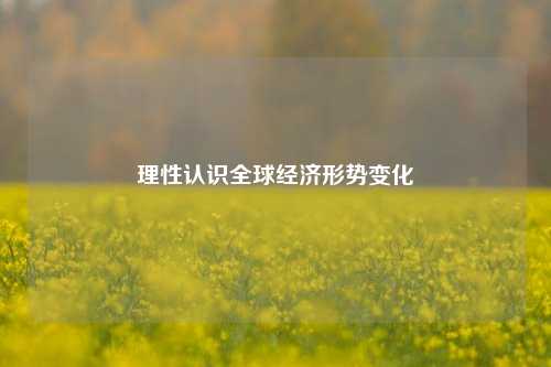 理性认识全球经济形势变化 宏观经济 世界经济 经济 行业新闻 第1张