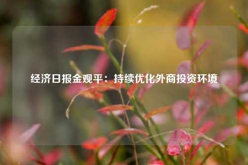 经济日报金观平：持续优化外商投资环境 国内宏观 经济 投资 行业新闻 第1张