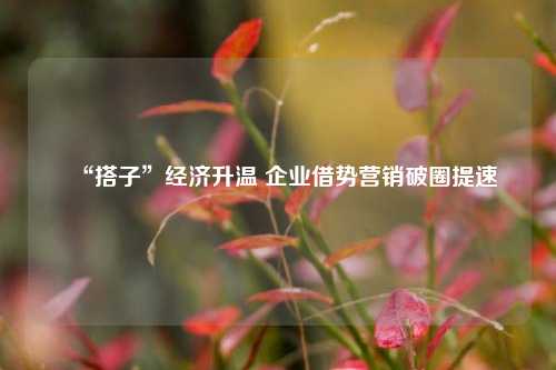 “搭子”经济升温 企业借势营销破圈提速 文化营销 市场营销 借势营销 行业新闻 第1张