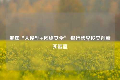聚焦“大模型+网络安全” 银行跨界设立创新实验室 科技 银行 人工智能 行业新闻 第1张