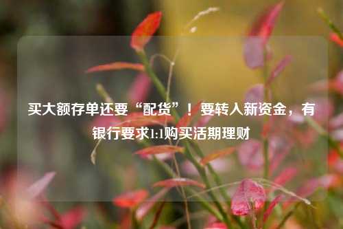 买大额存单还要“配货”！要转入新资金，有银行要求1:1购买活期理财 理财 大额存单利率 银行 行业新闻 第1张