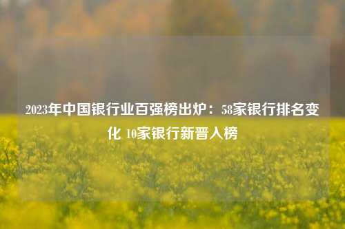 2023年中国银行业百强榜出炉：58家银行排名变化 10家银行新晋入榜 银行排名 中国银行业协会 银行 行业新闻 第1张