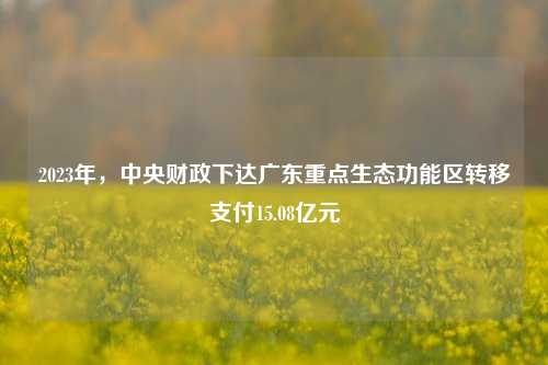 2023年，中央财政下达广东重点生态功能区转移支付15.08亿元 财政制度 中央财政 转移支付 行业新闻 第1张