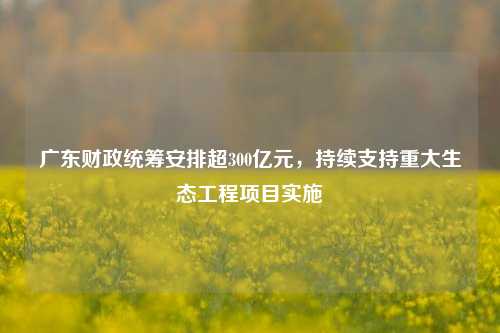 广东财政统筹安排超300亿元，持续支持重大生态工程项目实施 农业 三农 生态修复 行业新闻 第1张