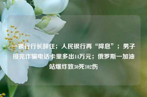 一银行行长辞任；人民银行再“降息”；男子接完诈骗电话卡里多出14万元；俄罗斯一加油站爆炸致30死102伤 银行 降息 中国人民银行 行业新闻 第1张