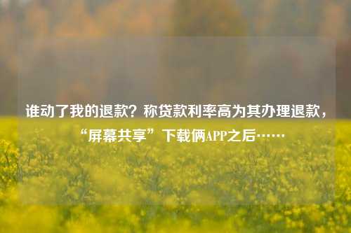 谁动了我的退款？称贷款利率高为其办理退款，“屏幕共享”下载俩APP之后…… 法制 软件 行业新闻 第1张