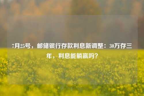 7月25号，邮储银行存款利息新调整：30万存三年，利息能躺赢吗？ 利息 大额存单利率 银行 行业新闻 第1张