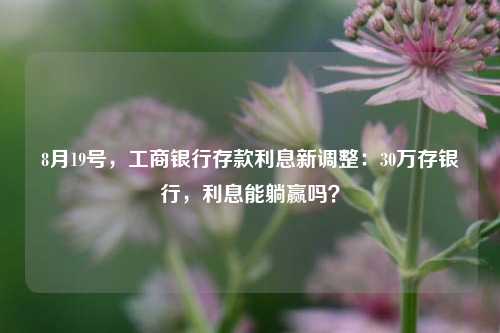 8月19号，工商银行存款利息新调整：30万存银行，利息能躺赢吗？ 大额存单利率 利息 银行 行业新闻 第1张