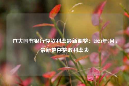 六大国有银行存款利率最新调整：2023年9月，最新整存整取利率表 年利率 国有银行 存款利率 行业新闻 第1张
