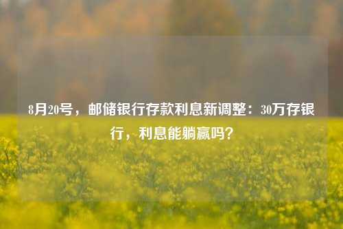 8月20号，邮储银行存款利息新调整：30万存银行，利息能躺赢吗？ 利息 大额存单利率 银行 行业新闻 第1张