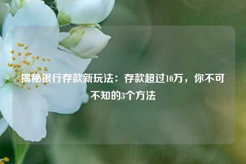 揭秘银行存款新玩法：存款超过10万，你不可不知的3个方法 理财产品 银行 银行存款 行业新闻 第1张
