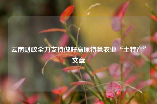 云南财政全力支持做好高原特色农业“土特产”文章 特色农业 农业发展 农业 行业新闻 第1张
