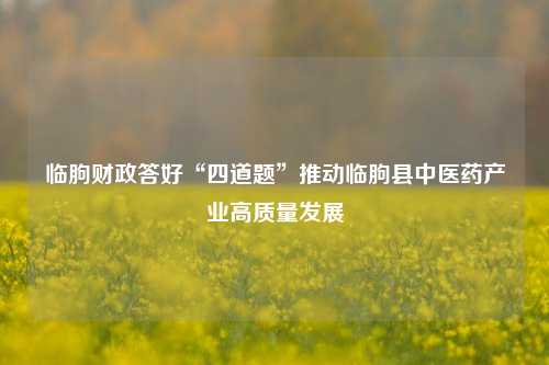 临朐财政答好“四道题”推动临朐县中医药产业高质量发展 临朐 中医药 中药材 行业新闻 第1张