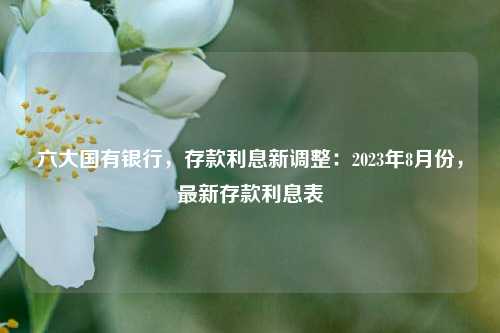 六大国有银行，存款利息新调整：2023年8月份，最新存款利息表 银行 定期存款 国有银行 行业新闻 第1张