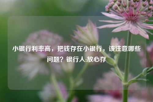 小银行利率高，把钱存在小银行，该注意哪些问题？银行人:放心存 利率 存款利率 银行 行业新闻 第1张