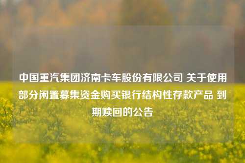 中国重汽集团济南卡车股份有限公司 关于使用部分闲置募集资金购买银行结构性存款产品 到期赎回的公告 银行 股票 结构性存款 行业新闻 第1张