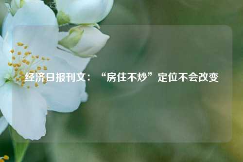 经济日报刊文：“房住不炒”定位不会改变 购房 房价 经济 行业新闻 第1张
